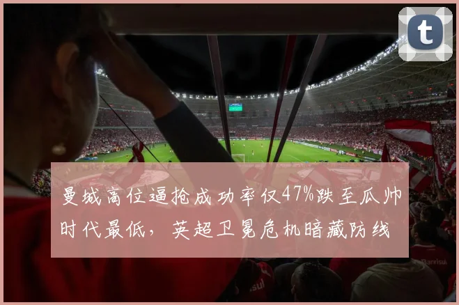 曼城高位逼抢成功率仅47%跌至瓜帅时代最低,英超卫冕危机暗藏防线前压隐患
