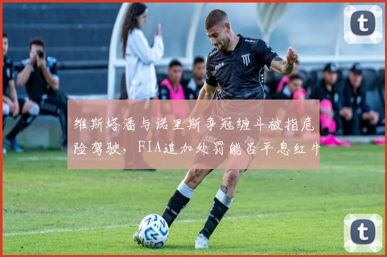 维斯塔潘与诺里斯争冠缠斗被指危险驾驶,FIA追加处罚能否平息红牛暴怒?