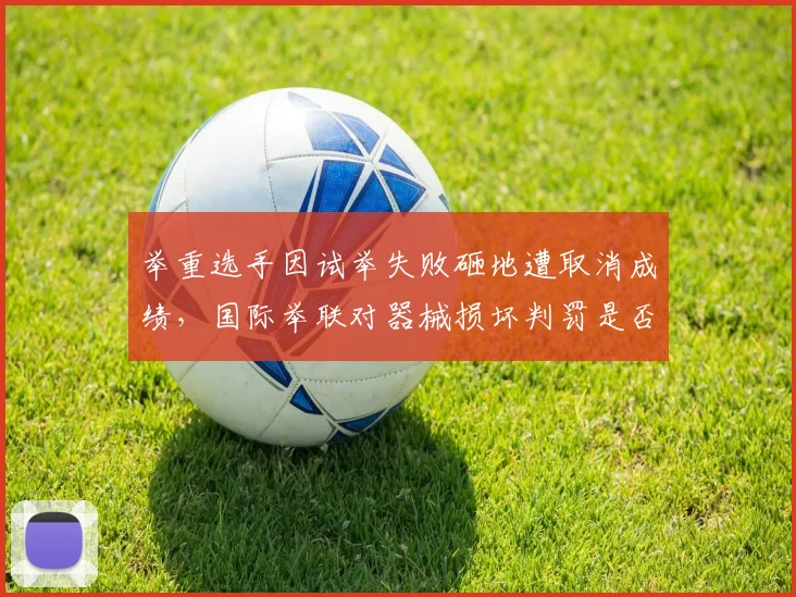 举重选手因试举失败砸地遭取消成绩,国际举联对器械损坏判罚是否一刀切?