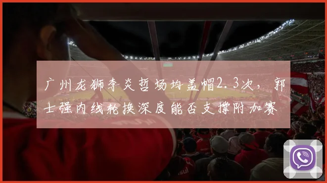 广州龙狮李炎哲场均盖帽2.3次,郭士强内线轮换深度能否支撑附加赛席位?
