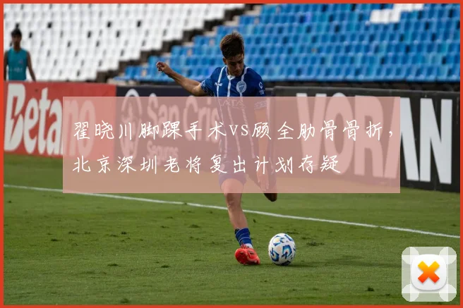 翟晓川脚踝手术vs顾全肋骨骨折,北京深圳老将复出计划存疑