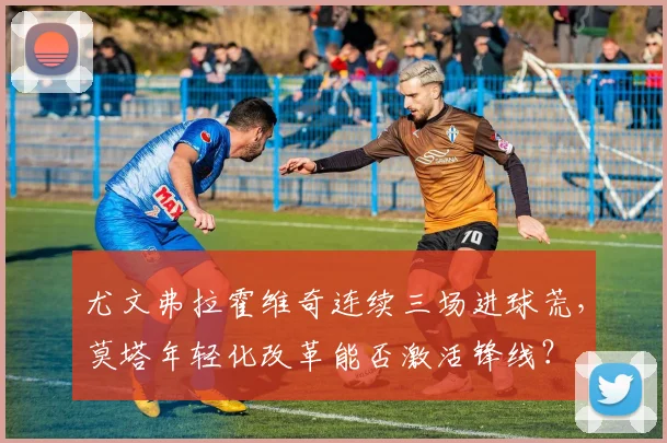 尤文弗拉霍维奇连续三场进球荒,莫塔年轻化改革能否激活锋线?